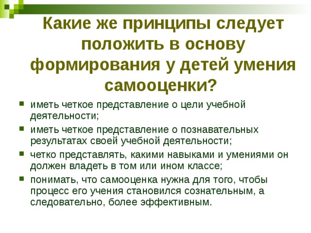 Какие же принципы следует положить в основу формирования у детей умения самооценки?  иметь четкое представление о цели учебной деятельности; иметь четкое представление о познавательных результатах своей учебной деятельности; четко представлять, какими навыками и умениями он должен владеть в том или ином классе; понимать, что самооценка нужна для того, чтобы процесс его учения становился сознательным, а следовательно, более эффективным.  