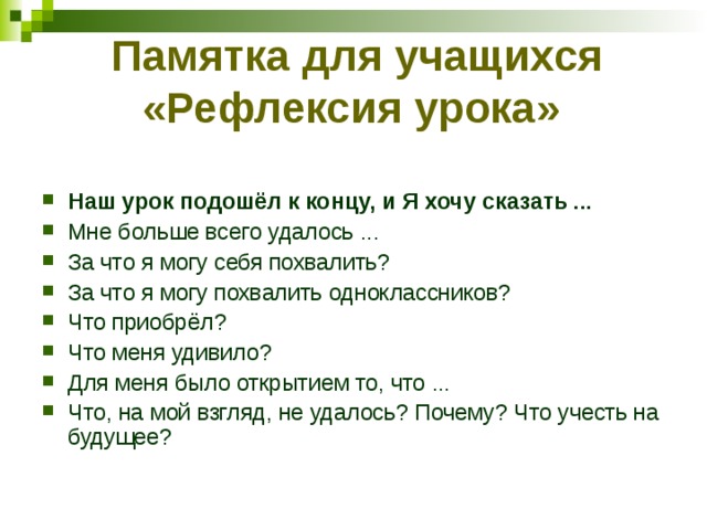 Памятка для учащихся «Рефлексия урока»    Наш урок подошёл к концу, и Я хочу сказать ... Мне больше всего удалось ... За что я могу себя похвалить? За что я могу похвалить одноклассников? Что приобрёл? Что меня удивило? Для меня было открытием то, что ... Что, на мой взгляд, не удалось? Почему? Что учесть на будущее? 