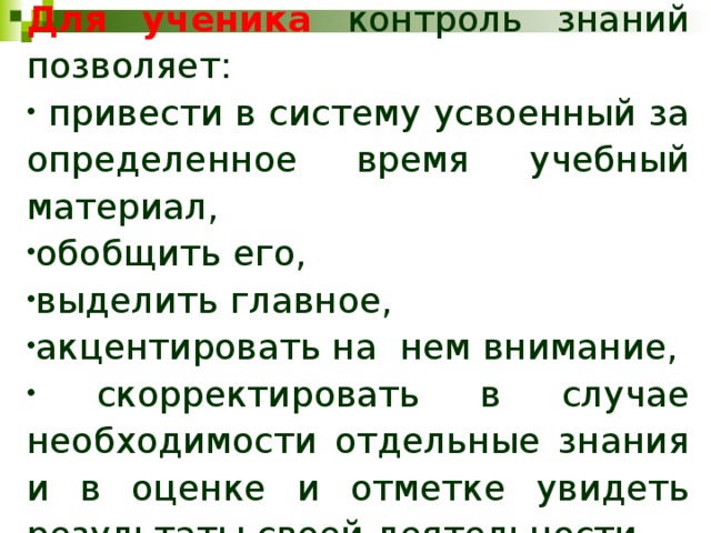 Для ученика контроль знаний позволяет:  привести в систему усвоенный за определенное время учебный материал, обобщить его, выделить главное, акцентировать на нем внимание,  скорректировать в случае необходимости отдельные знания и в оценке и отметке увидеть результаты своей деятельности. 