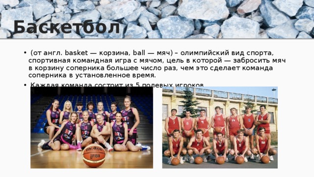 Баскетбол  (от англ. basket — корзина, ball — мяч) – олимпийский вид спорта, спортивная командная игра с мячом, цель в которой — забросить мяч в корзину соперника большее число раз, чем это сделает команда соперника в установленное время.  Каждая команда состоит из 5 полевых игроков. 