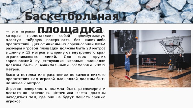 Баскетбольная площадка — это игровая площадка для игры в баскетбол, которая представляет собой прямоугольную плоскую твёрдую поверхность без каких-либо препятствий. Для официальных соревнований ФИБА размеры игровой площадки должны быть 28 метров в длину и 15 метров в ширину от внутреннего края ограничивающих линий. Для всех других соревнований существующие игровые площадки должны быть с минимальными размерами 28х15 метров. Высота потолка или расстояние до самого низкого препятствия над игровой площадкой должны быть не менее 7 метров. Игровая поверхность должна быть равномерно и достаточно освещена. Источники света должны находиться там, где они не будут мешать зрению игроков. 