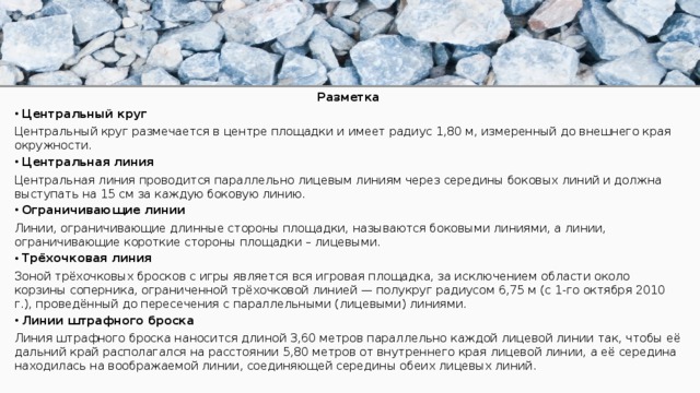 Разметка Центральный круг Центральный круг размечается в центре площадки и имеет радиус 1,80 м, измеренный до внешнего края окружности. Центральная линия Центральная линия проводится параллельно лицевым линиям через середины боковых линий и должна выступать на 15 см за каждую боковую линию. Ограничивающие линии Линии, ограничивающие длинные стороны площадки, называются боковыми линиями, а линии, ограничивающие короткие стороны площадки – лицевыми. Трёхочковая линия Зоной трёхочковых бросков с игры является вся игровая площадка, за исключением области около корзины соперника, ограниченной трёхочковой линией — полукруг радиусом 6,75 м (c 1-го октября 2010 г.), проведённый до пересечения с параллельными (лицевыми) линиями. Линии штрафного броска Линия штрафного броска наносится длиной 3,60 метров параллельно каждой лицевой линии так, чтобы её дальний край располагался на расстоянии 5,80 метров от внутреннего края лицевой линии, а её середина находилась на воображаемой линии, соединяющей середины обеих лицевых линий. 