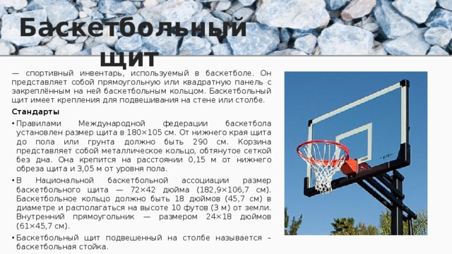 Баскетбольный щит — спортивный инвентарь, используемый в баскетболе. Он представляет собой прямоугольную или квадратную панель с закреплённым на ней баскетбольным кольцом. Баскетбольный щит имеет крепления для подвешивания на стене или столбе. Стандарты Правилами Международной федерации баскетбола установлен размер щита в 180×105 см. От нижнего края щита до пола или грунта должно быть 290 см. Корзина представляет собой металлическое кольцо, обтянутое сеткой без дна. Она крепится на расстоянии 0,15 м от нижнего обреза щита и 3,05 м от уровня пола. В Национальной баскетбольной ассоциации размер баскетбольного щита — 72×42 дюйма (182,9×106,7 см). Баскетбольное кольцо должно быть 18 дюймов (45,7 см) в диаметре и располагаться на высоте 10 футов (3 м) от земли. Внутренний прямоугольник — размером 24×18 дюймов (61×45,7 см). Баскетбольный щит подвешенный на столбе называется – баскетбольная стойка. 