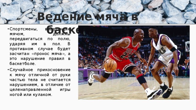 Ведение мяча в баскетболе. Спортсмены, владеющие мячом, должны передвигаться по полю, ударяя им в пол. В противном случае будет засчитан «пронос мяча», а это нарушение правил в баскетболе. Случайное прикосновение к мячу отличной от руки частью тела не считается нарушением, в отличие от целенаправленной игры ногой или кулаком. 