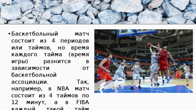 Баскетбольный матч состоит из 4 периодов или таймов, но время каждого тайма (время игры) разнится в зависимости от баскетбольной ассоциации. Так, например, в NBA матч состоит из 4 таймов по 12 минут, а в FIBA каждый такой тайм длится 10 минут. 