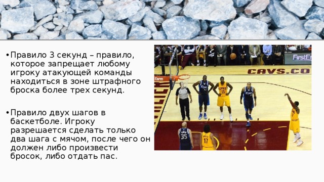 Правило 3 секунд – правило, которое запрещает любому игроку атакующей команды находиться в зоне штрафного броска более трех секунд. Правило двух шагов в баскетболе. Игроку разрешается сделать только два шага с мячом, после чего он должен либо произвести бросок, либо отдать пас. 