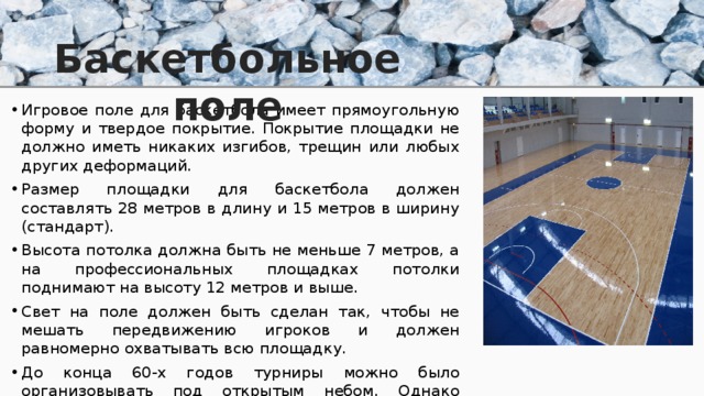 Баскетбольное поле Игровое поле для баскетбола имеет прямоугольную форму и твердое покрытие. Покрытие площадки не должно иметь никаких изгибов, трещин или любых других деформаций. Размер площадки для баскетбола должен составлять 28 метров в длину и 15 метров в ширину (стандарт). Высота потолка должна быть не меньше 7 метров, а на профессиональных площадках потолки поднимают на высоту 12 метров и выше. Свет на поле должен быть сделан так, чтобы не мешать передвижению игроков и должен равномерно охватывать всю площадку. До конца 60-х годов турниры можно было организовывать под открытым небом. Однако сейчас баскетбольные матчи проводятся только на закрытых площадках. 