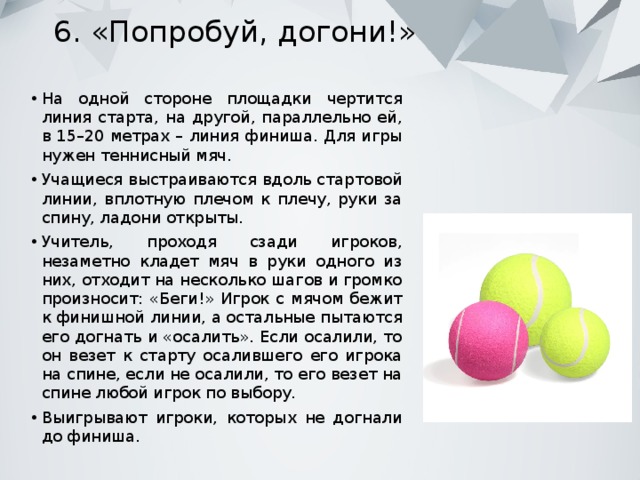 6. «Попробуй, догони!» На одной стороне площадки чертится линия старта, на другой, параллельно ей, в 15–20 метрах – линия финиша. Для игры нужен теннисный мяч. Учащиеся выстраиваются вдоль стартовой линии, вплотную плечом к плечу, руки за спину, ладони открыты. Учитель, проходя сзади игроков, незаметно кладет мяч в руки одного из них, отходит на несколько шагов и громко произносит: «Беги!» Игрок с мячом бежит к финишной линии, а остальные пытаются его догнать и «осалить». Если осалили, то он везет к старту осалившего его игрока на спине, если не осалили, то его везет на спине любой игрок по выбору. Выигрывают игроки, которых не догнали до финиша. 