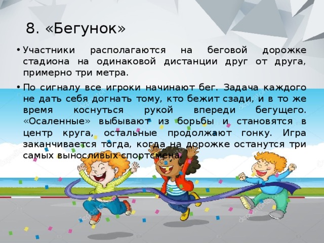 8. «Бегунок»   Участники располагаются на беговой дорожке стадиона на одинаковой дистанции друг от друга, примерно три метра. По сигналу все игроки начинают бег. Задача каждого не дать себя догнать тому, кто бежит сзади, и в то же время коснуться рукой впереди бегущего. «Осаленные» выбывают из борьбы и становятся в центр круга, остальные продолжают гонку. Игра заканчивается тогда, когда на дорожке останутся три самых выносливых спортсмена. 