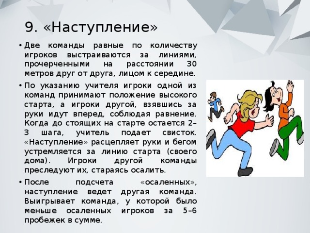 9. «Наступление»   Две команды равные по количеству игроков выстраиваются за линиями, прочерченными на расстоянии 30 метров друг от друга, лицом к середине. По указанию учителя игроки одной из команд принимают положение высокого старта, а игроки другой, взявшись за руки идут вперед, соблюдая равнение. Когда до стоящих на старте остается 2–3 шага, учитель подает свисток. «Наступление» расцепляет руки и бегом устремляется за линию старта (своего дома). Игроки другой команды преследуют их, стараясь осалить. После подсчета «осаленных», наступление ведет другая команда. Выигрывает команда, у которой было меньше осаленных игроков за 5–6 пробежек в сумме. 
