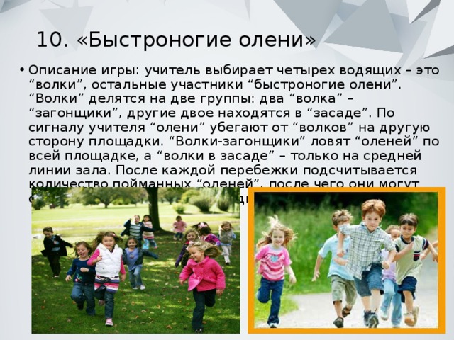 10. «Быстроногие олени»   Описание игры: учитель выбирает четырех водящих – это “волки”, остальные участники “быстроногие олени”. “Волки” делятся на две группы: два “волка” – “загонщики”, другие двое находятся в “засаде”. По сигналу учителя “олени” убегают от “волков” на другую сторону площадки. “Волки-загонщики” ловят “оленей” по всей площадке, а “волки в засаде” – только на средней линии зала. После каждой перебежки подсчитывается количество пойманных “оленей”, после чего они могут снова занять место на площадке. Игра продолжается. 