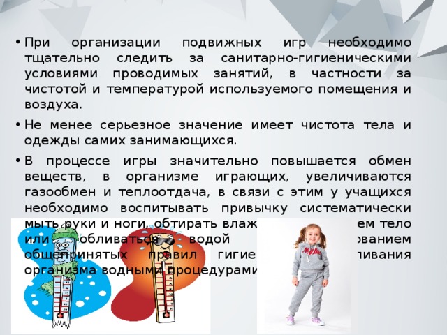 При организации подвижных игр необходимо тщательно следить за санитарно-гигиеническими условиями проводимых занятий, в частности за чистотой и температурой используемого помещения и воздуха. Не менее серьезное значение имеет чистота тела и одежды самих занимающихся. В процессе игры значительно повышается обмен веществ, в организме играющих, увеличиваются газообмен и теплоотдача, в связи с этим у учащихся необходимо воспитывать привычку систематически мыть руки и ноги, обтирать влажным полотенцем тело или обливаться водой с использованием общепринятых правил гигиены и закаливания организма водными процедурами. 