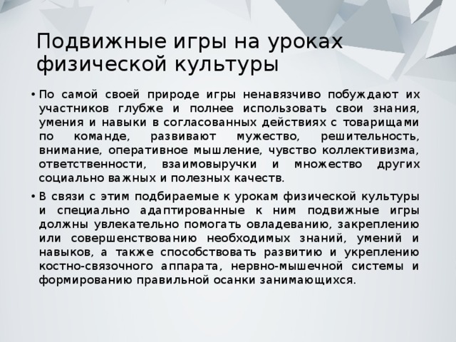 Подвижные игры на уроках физической культуры По самой своей природе игры ненавязчиво побуждают их участников глубже и полнее использовать свои знания, умения и навыки в согласованных действиях с товарищами по команде, развивают мужество, решительность, внимание, оперативное мышление, чувство коллективизма, ответственности, взаимовыручки и множество других социально важных и полезных качеств. В связи с этим подбираемые к урокам физической культуры и специально адаптированные к ним подвижные игры должны увлекательно помогать овладеванию, закреплению или совершенствованию необходимых знаний, умений и навыков, а также способствовать развитию и укреплению костно-связочного аппарата, нервно-мышечной системы и формированию правильной осанки занимающихся. 
