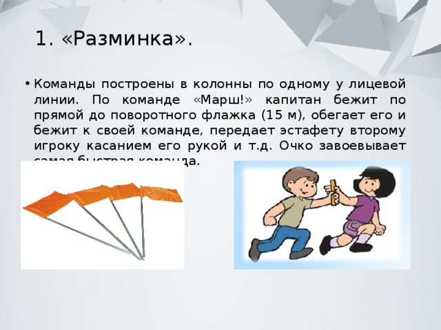 1. «Разминка».   Команды построены в колонны по одному у лицевой линии. По команде «Марш!» капитан бежит по прямой до поворотного флажка (15 м), обегает его и бежит к своей команде, передает эстафету второму игроку касанием его рукой и т.д. Очко завоевывает самая быстрая команда. 