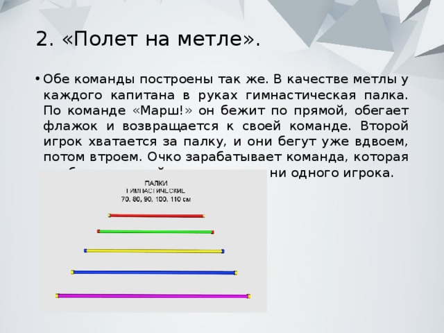 2. «Полет на метле».   Обе команды построены так же. В качестве метлы у каждого капитана в руках гимнастическая палка. По команде «Марш!» он бежит по прямой, обегает флажок и возвращается к своей команде. Второй игрок хватается за палку, и они бегут уже вдвоем, потом втроем. Очко зарабатывает команда, которая прибежит первой и не потеряет ни одного игрока. 