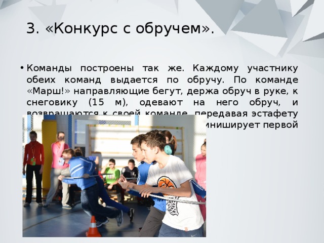 3. «Конкурс с обручем».   Команды построены так же. Каждому участнику обеих команд выдается по обручу. По команде «Марш!» направляющие бегут, держа обруч в руке, к снеговику (15 м), одевают на него обруч, и возвращаются к своей команде, передавая эстафету вторым номерам. Какая команда финиширует первой – получает очко. 