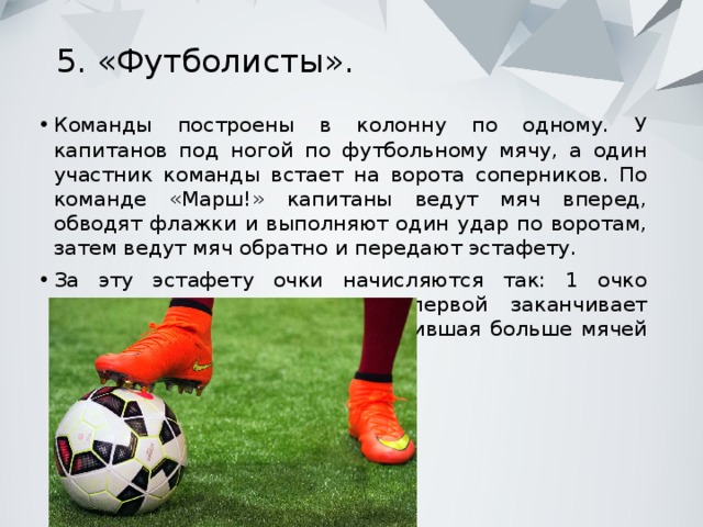 5. «Футболисты».   Команды построены в колонну по одному. У капитанов под ногой по футбольному мячу, а один участник команды встает на ворота соперников. По команде «Марш!» капитаны ведут мяч вперед, обводят флажки и выполняют один удар по воротам, затем ведут мяч обратно и передают эстафету. За эту эстафету очки начисляются так: 1 очко получает команда, которая первой заканчивает эстафету и 1 очко команда, забившая больше мячей в ворота соперников. 
