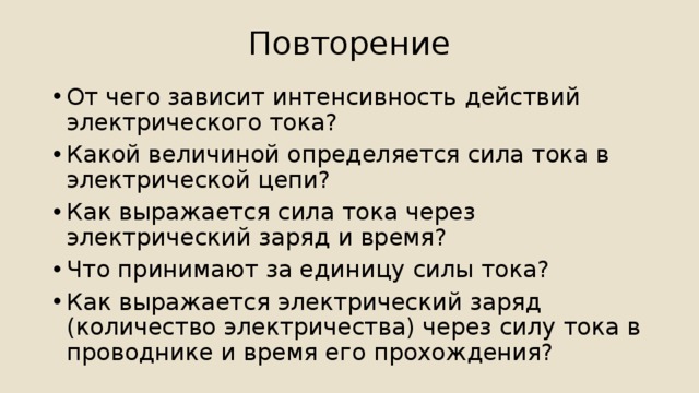 Повторение От чего зависит интенсивность действий электрического тока? Какой величиной определяется сила тока в электрической цепи? Как выражается сила тока через электрический заряд и время? Что принимают за единицу силы тока? Как выражается электрический заряд (количество электричества) через силу тока в проводнике и время его прохождения? 
