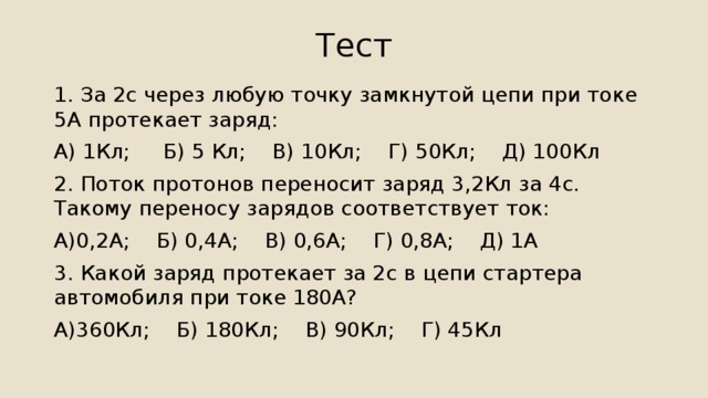Тест 1. За 2с через любую точку замкнутой цепи при токе 5А протекает заряд: А) 1Кл; Б) 5 Кл; В) 10Кл; Г) 50Кл; Д) 100Кл 2. Поток протонов переносит заряд 3,2Кл за 4с. Такому переносу зарядов соответствует ток: А)0,2А; Б) 0,4А; В) 0,6А; Г) 0,8А; Д) 1А 3. Какой заряд протекает за 2с в цепи стартера автомобиля при токе 180А? А)360Кл; Б) 180Кл; В) 90Кл; Г) 45Кл 