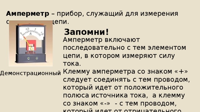 Амперметр – прибор, служащий для измерения силы тока в цепи. Запомни! Амперметр включают последовательно с тем элементом цепи, в котором измеряют силу тока. Клемму амперметра со знаком «+» следует соединять с тем проводом, который идет от положительного полюса источника тока, а клемму со знаком «-» - с тем проводом, который идет от отрицательного полюса источника тока. Демонстрационный 