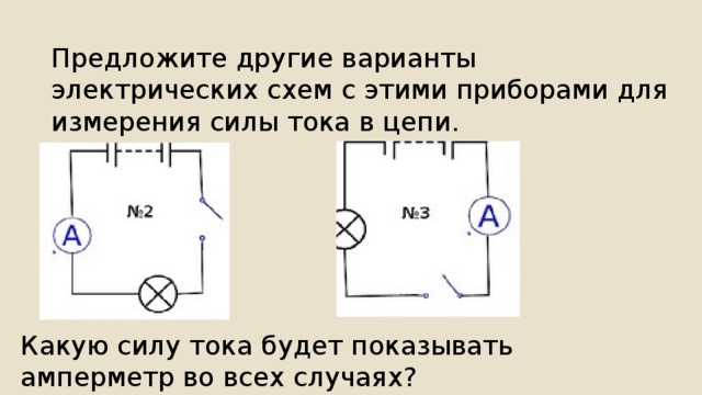 Предложите другие варианты электрических схем с этими приборами для измерения силы тока в цепи. Какую силу тока будет показывать амперметр во всех случаях? 
