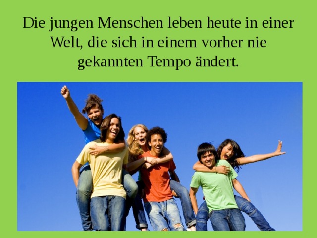 Die jungen Menschen leben heute in einer Welt, die sich in einem vorher nie gekannten Tempo ändert. 