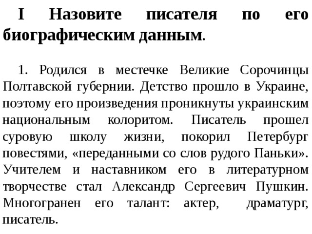 I Назовите писателя по его биографическим данным .   1. Родился в местечке Великие Сорочинцы Полтавской губернии. Детство прошло в Украине, поэтому его произведения проникнуты украинским национальным колоритом. Писатель прошел суровую школу жизни, покорил Петербург повестями, «переданными со слов рудого Паньки». Учителем и наставником его в литературном творчестве стал Александр Сергеевич Пушкин. Многогранен его талант: актер, драматург, писатель.  