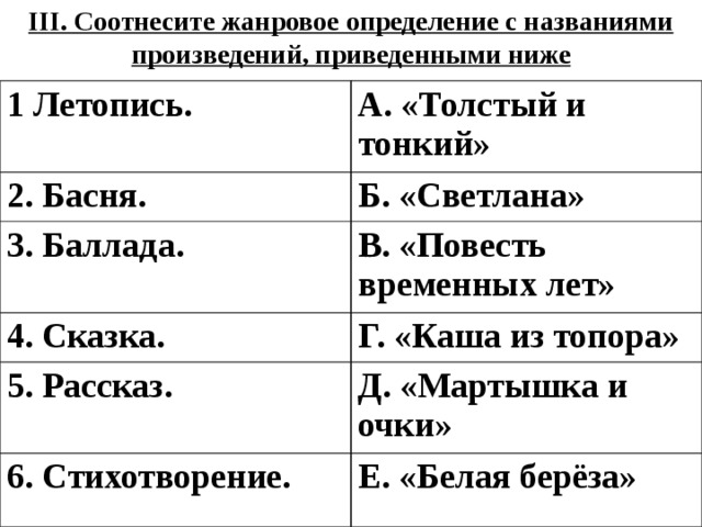 III. Соотнесите жанровое определение с названиями произведений, приведенными ниже 1 Летопись. А. «Толстый и тонкий» 2. Басня. Б. «Светлана» 3. Баллада. В. «Повесть временных лет» 4. Сказка. Г. «Каша из топора» 5. Рассказ. Д. «Мартышка и очки» 6. Стихотворение. Е. «Белая берёза» 