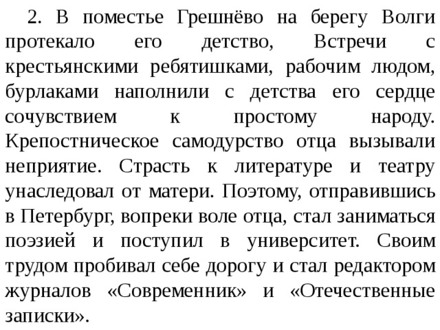 2. В поместье Грешнёво на берегу Волги протекало его детство, Встречи с крестьянскими ребятишками, рабочим людом, бурлаками наполнили с детства его сердце сочувствием к простому народу. Крепостническое самодурство отца вызывали неприятие. Страсть к литературе и театру унаследовал от  матери. Поэтому, отправившись в Петербург, вопреки воле  отца, стал заниматься поэзией и поступил в университет. Своим трудом пробивал себе дорогу и стал редактором журналов «Современник» и «Отечественные записки».  
