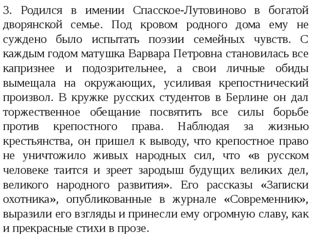 3. Родился в имении Спасское-Лутовиново в богатой дворян­ской семье. Под кровом родного дома ему не суждено было испытать поэзии семейных чувств. С каждым годом матуш­ка Варвара Петровна становилась все капризнее и подозри­тельнее, а свои личные обиды вымещала на окружающих, усиливая крепостнический произвол. В кружке русских сту­дентов в Берлине он дал торжественное обещание посвятить все силы борьбе против крепостного права. Наблюдая за жизнью крестьянства, он пришел к выводу, что крепостное право не уничтожило живых народных сил, что «в русском человеке таится и зреет зародыш будущих великих дел, вели­кого народного развития». Его рассказы «Записки охотника», опубликованные в журнале «Современник», выразили его взгляды и принесли ему огромную славу, как и прекрасные стихи в прозе. 