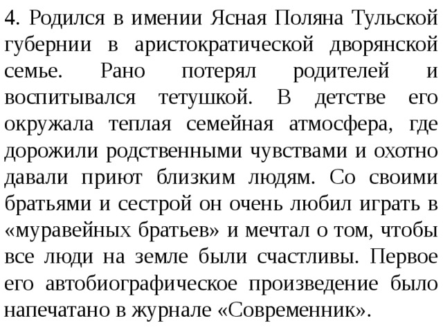 4. Родился в имении Ясная Поляна Тульской губернии в аристократической дворянской семье. Рано потерял родителей и воспитывался тетушкой. В детстве его окружала теплая семейная атмосфера, где дорожили родственными чувствами и охотно давали приют близким людям. Со своими братьями и сестрой он очень любил играть в «муравейных братьев» и мечтал о том, чтобы все люди на земле были счастливы. Первое его автобиографическое произведение было напечатано в журнале «Современник».  
