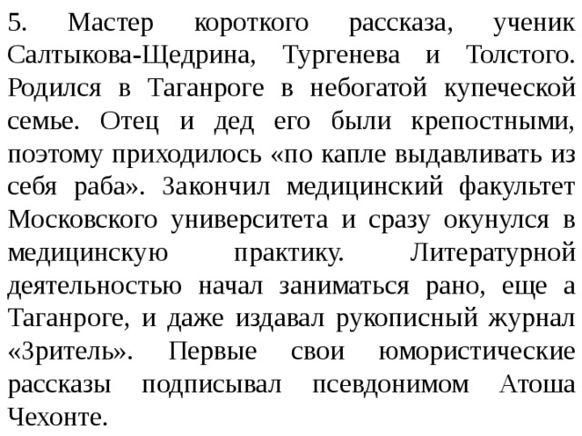 5. Мастер короткого рассказа, ученик Салтыкова-Щедрина, Тургенева и Толстого. Родился в Таганроге в небогатой купеческой семье. Отец и дед его были крепостными, поэтому приходилось «по капле выдавливать из себя раба». Закончил медицинский факультет Московского университета и сразу окунулся в медицинскую практику. Литературной деятельностью начал заниматься рано, еще а Таганроге, и даже издавал рукописный журнал «Зритель». Первые свои юмористические рассказы подписывал псевдонимом Атоша Чехонте. 