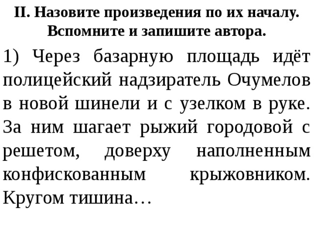 II. Назовите произведения по их началу. Вспомните и запишите автора. 1) Через базарную площадь идёт полицейский надзиратель Очумелов в новой шинели и с узелком в руке. За ним шагает рыжий городовой с решетом, доверху наполненным конфискованным крыжовником. Кругом тишина… 