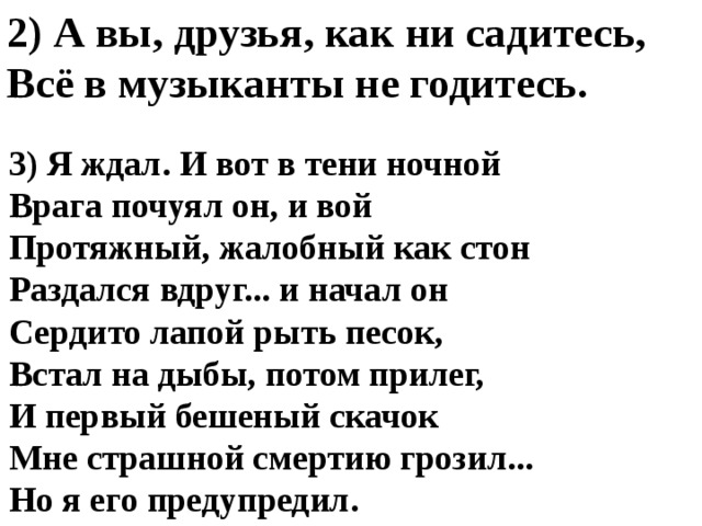 2) А вы, друзья, как ни садитесь, Всё в музыканты не годитесь. 3) Я ждал. И вот в тени ночной  Врага почуял он, и вой  Протяжный, жалобный как стон  Раздался вдруг... и начал он  Сердито лапой рыть песок,  Встал на дыбы, потом прилег,  И первый бешеный скачок  Мне страшной смертию грозил...  Но я его предупредил. 