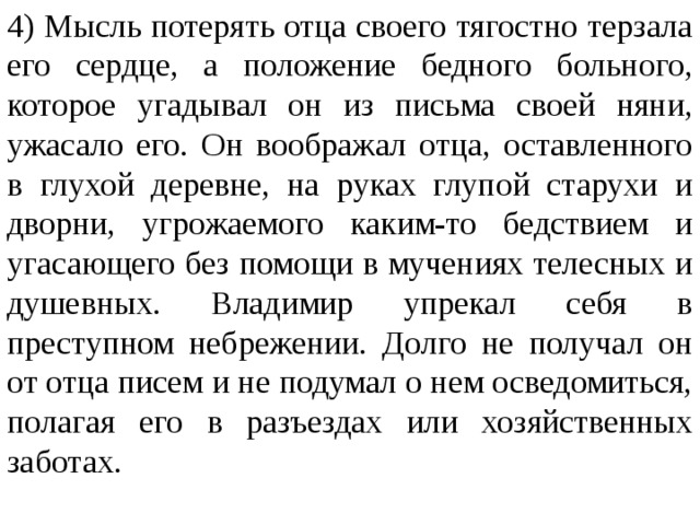 4) Мысль потерять отца своего тягостно терзала его сердце, а положение бедного больного, которое угадывал он из письма своей няни, ужасало его. Он воображал отца, оставленного в глухой деревне, на руках глупой старухи и дворни, угрожаемого каким-то бедствием и угасающего без помощи в мучениях телесных и душевных. Владимир упрекал себя в преступном небрежении. Долго не получал он от отца писем и не подумал о нем осведомиться, полагая его в разъездах или хозяйственных заботах. 