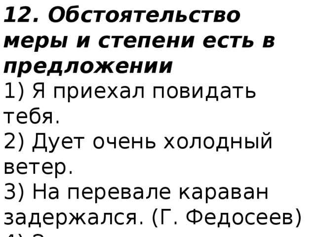 12. Обстоятельство меры и степени есть в предложении 1) Я приехал повидать тебя.  2) Дует очень холодный ветер.  3) На перевале караван задержался. (Г. Федосеев)  4) Звонко кукушка вдали куковала. (Н. А. Некрасов) 