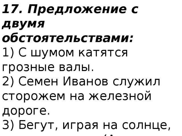 17. Предложение с двумя обстоятельствами: 1) С шумом катятся грозные валы.  2) Семен Иванов служил сторожем на железной дороге.  3) Бегут, играя на солнце, шумные ручьи. (А. Серафимович)  4) Заяц выскочил из лесу и побежал полем. (А. С. Пушкин) 