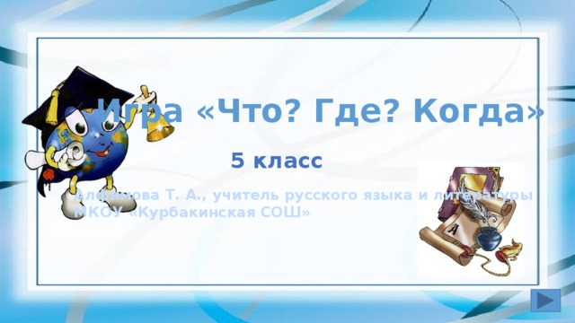 Игра «Что? Где? Когда» 5 класс Алфимова Т. А., учитель русского языка и литературы МКОУ «Курбакинская СОШ»