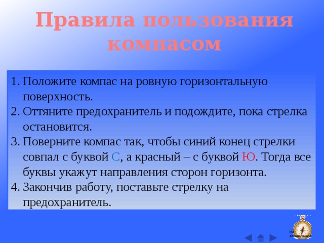 Правила пользования компасом Положите компас на ровную горизонтальную поверхность. Оттяните предохранитель и подождите, пока стрелка остановится. Поверните компас так, чтобы синий конец стрелки совпал с буквой С , а красный – с буквой Ю . Тогда все буквы укажут направления сторон горизонта. Закончив работу, поставьте стрелку на предохранитель. На оглавление  