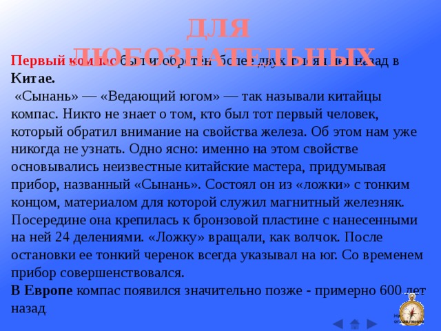 ДЛЯ ЛЮБОЗНАТЕЛЬНЫХ Первый компас был изобретён более двух тысяч лет назад в Китае.  «Сынань» — «Ведающий югом» — так называли китайцы компас. Никто не знает о том, кто был тот первый человек, который обратил внимание на свойства железа. Об этом нам уже никогда не узнать. Одно ясно: именно на этом свойстве основывались неизвестные китайские мастера, придумывая прибор, названный «Сынань». Состоял он из «ложки» с тонким концом, материалом для которой служил магнитный железняк. Посередине она крепилась к бронзовой пластине с нанесенными на ней 24 делениями. «Ложку» вращали, как волчок. После остановки ее тонкий черенок всегда указывал на юг. Со временем прибор совершенствовался.  В Европе компас появился значительно позже - примерно 600 лет назад . На оглавление  
