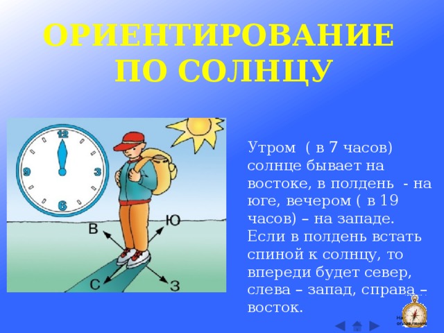 ОРИЕНТИРОВАНИЕ ПО СОЛНЦУ Утром ( в 7 часов) солнце бывает на востоке, в полдень - на юге, вечером ( в 19 часов) – на западе. Если в полдень встать спиной к солнцу, то впереди будет север, слева – запад, справа – восток. На оглавление  