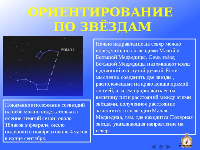ОРИЕНТИРОВАНИЕ ПО ЗВЁЗДАМ Ночью направление на север можно определить по созвездиям Малой и Большой Медведицы. Семь звёзд Большой Медведицы напоминают ковш с длинной изогнутой ручкой. Если мысленно соединить две звезды , расположенные на краю ковша прямой линией, а затем продолжить её на величину пяти расстояний между этими звёздами, полученное расстояние закончится в созвездии Малая Медведица, там, где находится Полярная звезда, указывающая направление на север. Показанное положение созвездий на небе можно видеть только в осенне-зимний сезон: около 18часов в феврале, около полуночи в ноябре и около 4 часов в конце сентября. На оглавление  