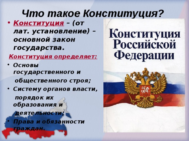  Что такое Конституция? Конституция  – (от лат. установление) – основной закон государства.  Конституция определяет: Основы государственного и  общественного строя; Систему органов власти,  порядок их образования и  деятельности; Права и обязанности граждан. 