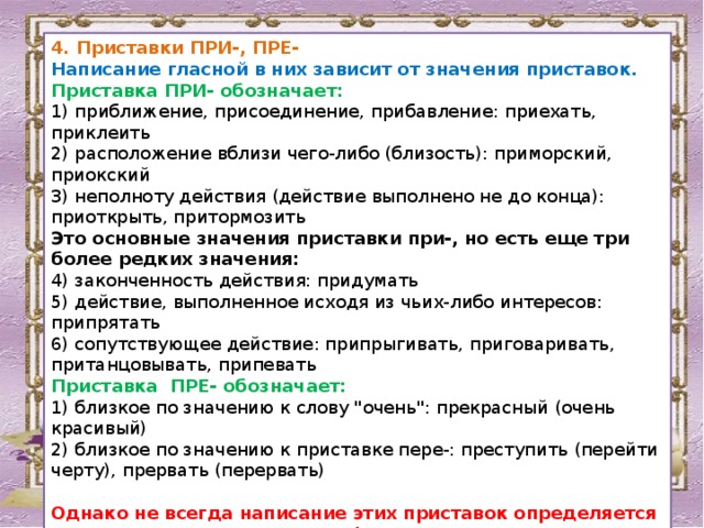 4. Приставки ПРИ-, ПРЕ- Написание гласной в них зависит от значения приставок. Приставка ПРИ- обозначает: 1) приближение, присоединение, прибавление: приехать, приклеить 2) расположение вблизи чего-либо (близость): приморский, приокский 3) неполноту действия (действие выполнено не до конца): приоткрыть, притормозить Это основные значения приставки при-, но есть еще три более редких значения: 4) законченность действия: придумать 5) действие, выполненное исходя из чьих-либо интересов: припрятать 6) сопутствующее действие: припрыгивать, приговаривать, пританцовывать, припевать Приставка ПРЕ- обозначает: 1) близкое по значению к слову 