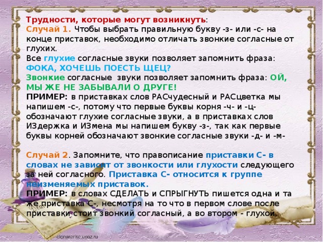 Трудности, которые могут возникнуть : Случай 1. Чтобы выбрать правильную букву -з- или -с- на конце приставок, необходимо отличать звонкие согласные от глухих. Все глухие согласные звуки позволяет запомнить фраза: ФОКА, ХОЧЕШЬ ПОЕСТЬ ЩЕЦ? Звонкие согласные звуки позволяет запомнить фраза: ОЙ, МЫ ЖЕ НЕ ЗАБЫВАЛИ О ДРУГЕ! ПРИМЕР: в приставках слов РАСчудесный и РАСцветка мы напишем -с-, потому что первые буквы корня -ч- и -ц- обозначают глухие согласные звуки, а в приставках слов ИЗдержка и ИЗмена мы напишем букву -з-, так как первые буквы корней обозначают звонкие согласные звуки -д- и -м- Случай 2 . Запомните, что правописание приставки С- в словах не зависит от звонкости или глухости следующего за ней согласного. Приставка С- относится к группе неизменяемых приставок. ПРИМЕР: в словах СДЕЛАТЬ и СПРЫГНУТЬ пишется одна и та же приставка С-, несмотря на то что в первом слове после приставки стоит звонкий согласный, а во втором - глухой.