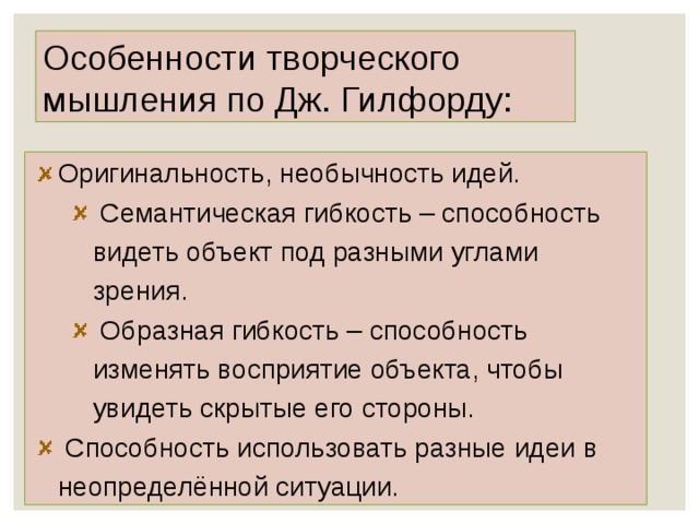 Особенности творческого мышления по Дж. Гилфорду: Оригинальность, необычность идей.  Семантическая гибкость – способность видеть объект под разными углами зрения.  Образная гибкость – способность изменять восприятие объекта, чтобы увидеть скрытые его стороны.  Семантическая гибкость – способность видеть объект под разными углами зрения.  Образная гибкость – способность изменять восприятие объекта, чтобы увидеть скрытые его стороны.  Способность использовать разные идеи в неопределённой ситуации.  