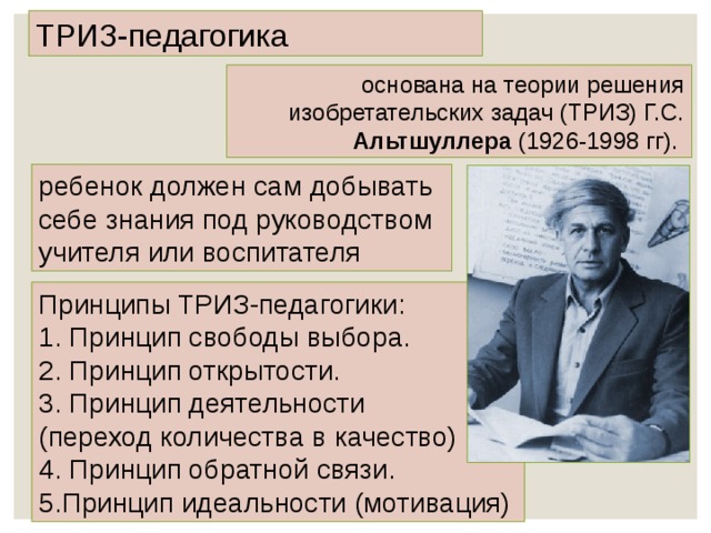 ТРИЗ-педагогика основана на теории решения изобретательских задач (ТРИЗ) Г.С. Альтшуллера (1926-1998 гг). ребенок должен сам добывать себе знания под руководством учителя или воспитателя Принципы ТРИЗ-педагогики: 1. Принцип свободы выбора. 2. Принцип открытости. 3. Принцип деятельности (переход количества в качество) 4. Принцип обратной связи. 5.Принцип идеальности (мотивация) 