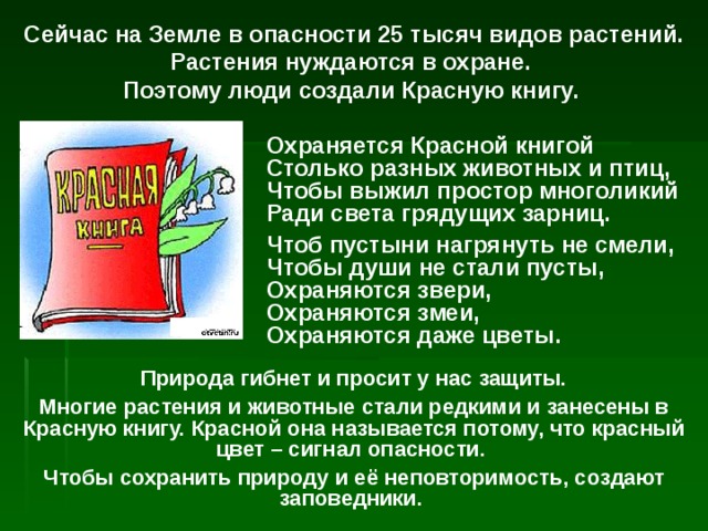 Сейчас на Земле в опасности 25 тысяч видов растений. Растения нуждаются в охране. Поэтому люди создали Красную книгу. Охраняется Красной книгой  Столько разных животных и птиц,  Чтобы выжил простор многоликий  Ради света грядущих зарниц. Чтоб пустыни нагрянуть не смели,  Чтобы души не стали пусты,  Охраняются звери,  Охраняются змеи,  Охраняются даже цветы.  Природа гибнет и просит у нас защиты. Многие растения и животные стали редкими и занесены в Красную книгу. Красной она называется потому, что красный цвет – сигнал опасности. Чтобы сохранить природу и её неповторимость, создают заповедники. 