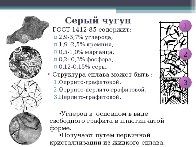 Серый чугун 1 ГОСТ 1412-85 содержит: 2,9-3,7% углерода, 1,9 -2,5% кремния, 0,5-1,0% марганца, 0,2- 0,3% фосфора, 0,12-0,15% серы. 2,9-3,7% углерода, 1,9 -2,5% кремния, 0,5-1,0% марганца, 0,2- 0,3% фосфора, 0,12-0,15% серы. Структура сплава может быть : Феррито-графитовой. Феррито-перлито-графитовой. Перлито-графитовой. Феррито-графитовой. Феррито-перлито-графитовой. Перлито-графитовой. 2 3 Углерод в основном в виде свободного графита в пластинчатой форме. Получают путем первичной кристаллизации из жидкого сплава. 