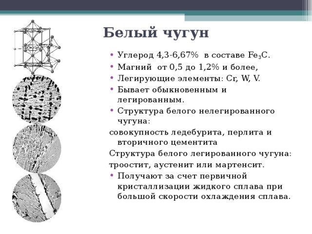 Белый чугун Углерод 4,3-6,67% в составе Fe 3 C . Магний от 0,5 до 1,2% и более, Легирующие элементы: Cr, W, V. Бывает обыкновенным и легированным. Структура белого нелегированного чугуна: совокупность ледебурита, перлита и вторичного цементита Структура белого легированного чугуна: троостит, аустенит или мартенсит. Получают за счет первичной кристаллизации жидкого сплава при большой скорости охлаждения сплава.   